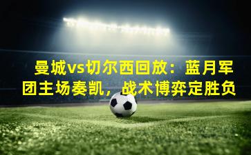 曼城vs切尔西回放：蓝月军团主场奏凯，战术博弈定胜负