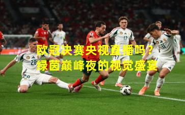 欧冠决赛央视直播吗？绿茵巅峰夜的视觉盛宴