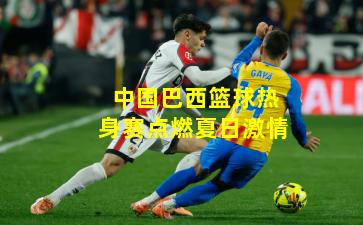 中国巴西篮球热身赛点燃夏日激情