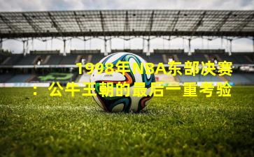 1998年NBA东部决赛:公牛王朝的最后一重考验