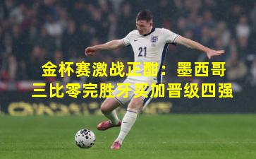 金杯赛激战正酣：墨西哥三比零完胜牙买加晋级四强