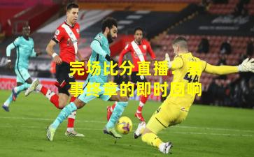 完场比分直播：赛事终章的即时回响