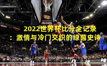 2022世界杯比分全记录:激情与冷门交织的绿茵史诗