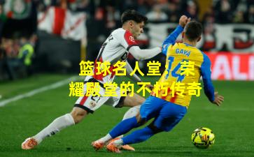 篮球名人堂：荣耀殿堂的不朽传奇