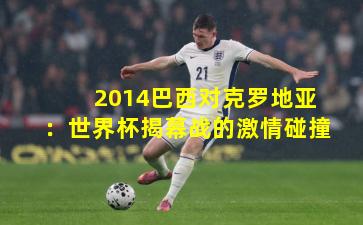 2014巴西对克罗地亚：世界杯揭幕战的激情碰撞