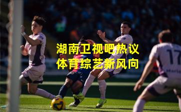 湖南卫视吧热议体育综艺新风向