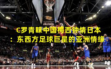 C罗青睐中国梅西钟情日本：东西方足球巨星的亚洲情缘