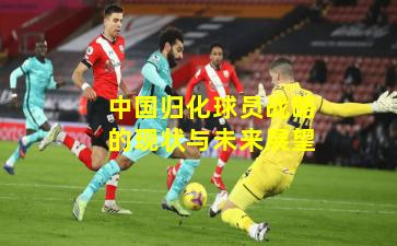 中国归化球员战略的现状与未来展望
