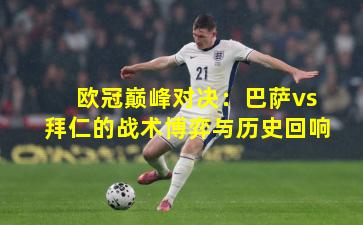 欧冠巅峰对决：巴萨vs拜仁的战术博弈与历史回响